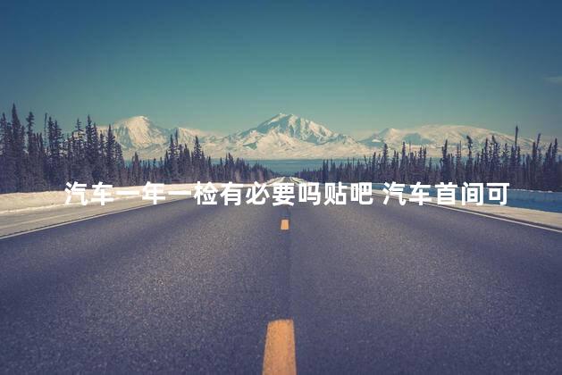 汽车一年一检有必要吗贴吧 汽车首间可以提前去吗